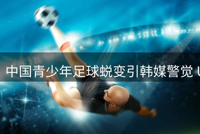 中国青少年足球蜕变引韩媒警觉 U17国足力克阿森纳创佳绩