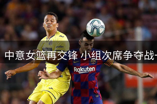 中意女篮再交锋 小组次席争夺战一触即发