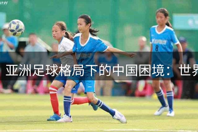 亚洲足球格局下的中国困境：世界杯扩军难掩国足实力短板