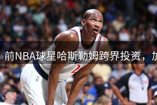 前NBA球星哈斯勒姆跨界投资，加盟英冠球队伊普斯维奇