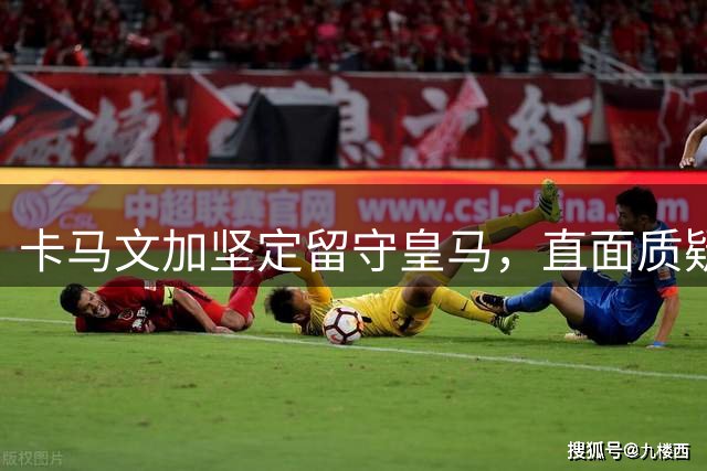 卡马文加坚定留守皇马，直面质疑寻求蜕变