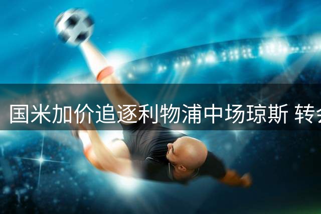 国米加价追逐利物浦中场琼斯 转会谈判取得突破性进展