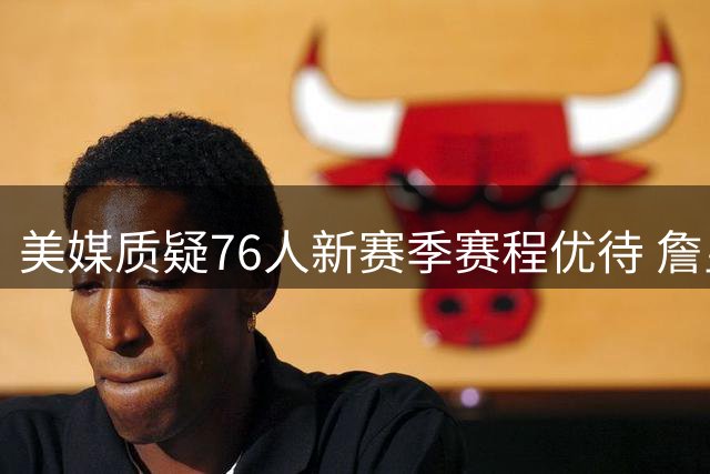 美媒质疑76人新赛季赛程优待 詹皇大帝成最大受益者