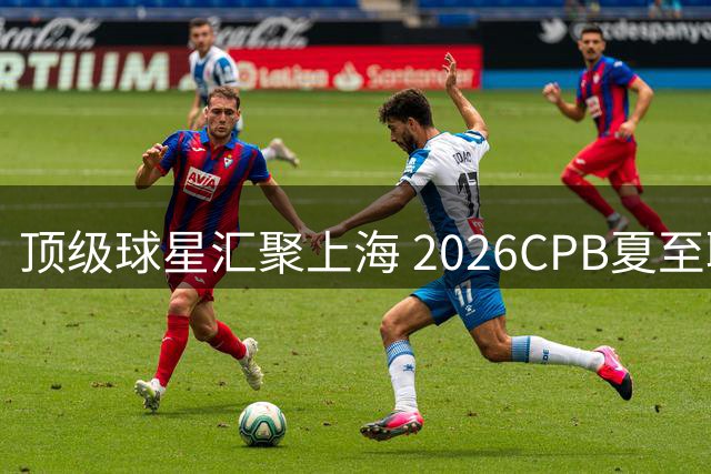 顶级球星汇聚上海 2026CPB夏至联赛激战在即