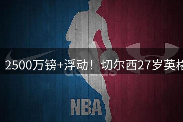 2500万镑+浮动！切尔西27岁英格兰国脚转投科莫，体检后签约5年
