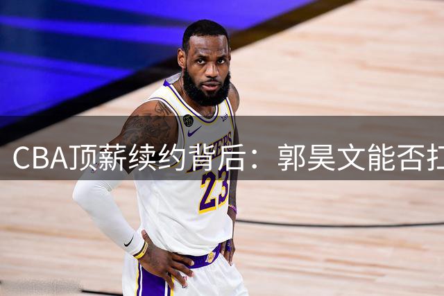 CBA顶薪续约背后：郭昊文能否扛起本土持球核心大旗？